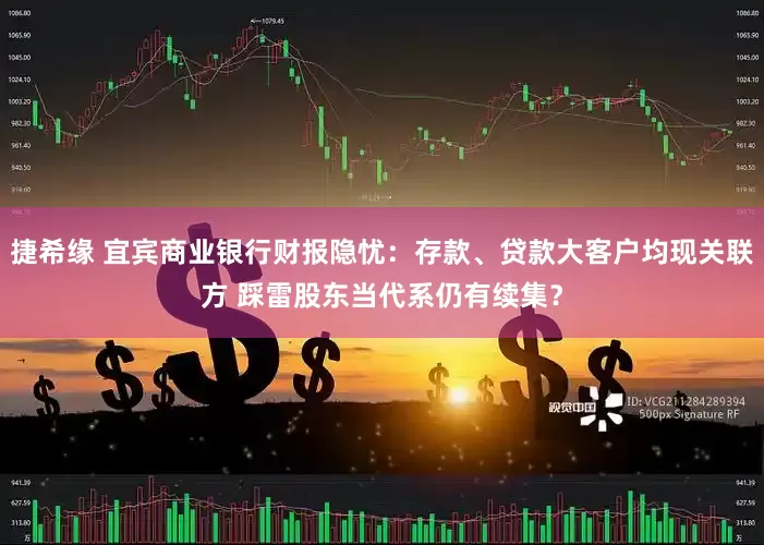 捷希缘 宜宾商业银行财报隐忧：存款、贷款大客户均现关联方 踩雷股东当代系仍有续集？