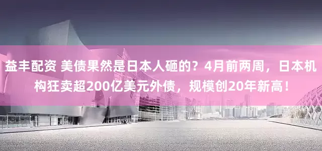 益丰配资 美债果然是日本人砸的？4月前两周，日本机构狂卖超200亿美元外债，规模创20年新高！