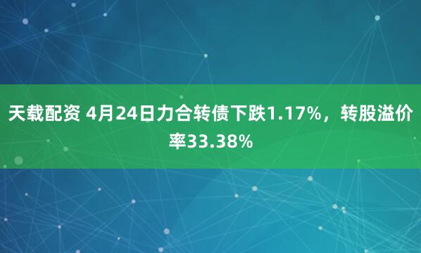 天载配资 4月24日力合转债下跌1.17%，转股溢价率33.38%