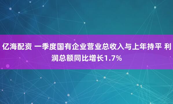 亿海配资 一季度国有企业营业总收入与上年持平 利润总额同比增长1.7%