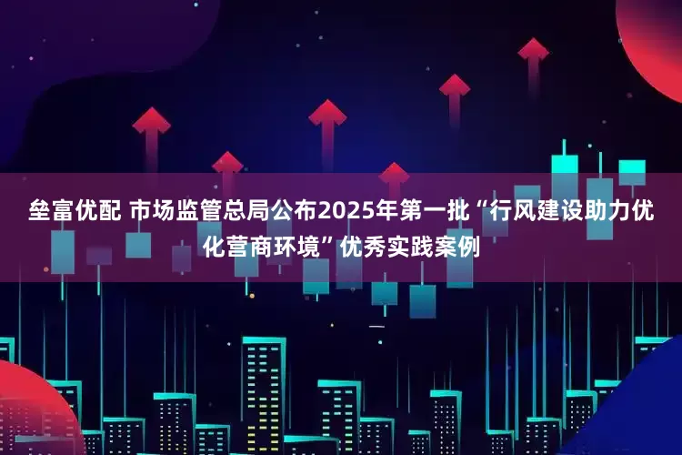 垒富优配 市场监管总局公布2025年第一批“行风建设助力优化营商环境”优秀实践案例