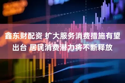 鑫东财配资 扩大服务消费措施有望出台 居民消费潜力将不断释放