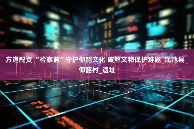方道配资 “检察蓝”守护仰韶文化 破解文物保护难题_渑池县_仰韶村_遗址