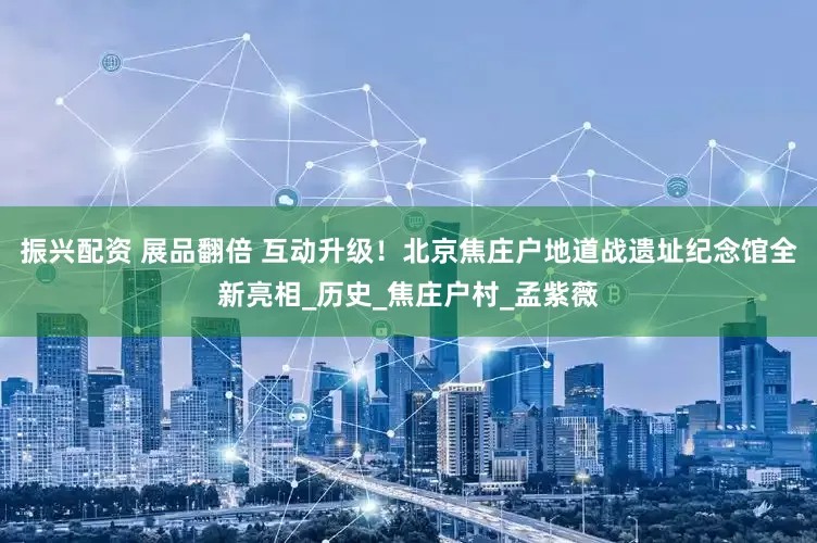 振兴配资 展品翻倍 互动升级！北京焦庄户地道战遗址纪念馆全新亮相_历史_焦庄户村_孟紫薇