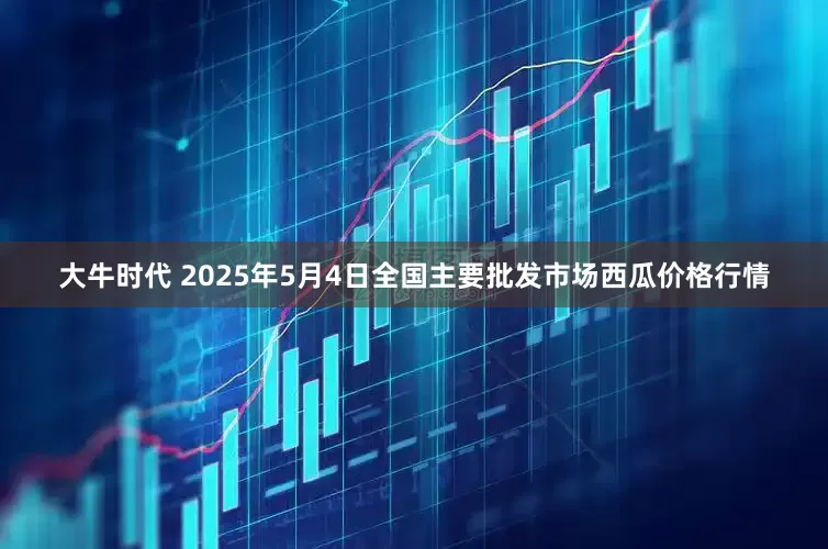 大牛时代 2025年5月4日全国主要批发市场西瓜价格行情