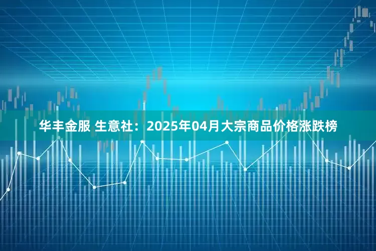 华丰金服 生意社：2025年04月大宗商品价格涨跌榜