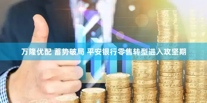 万隆优配 蓄势破局 平安银行零售转型进入攻坚期