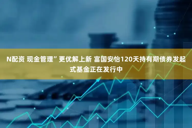 N配资 现金管理”更优解上新 富国安怡120天持有期债券发起式基金正在发行中