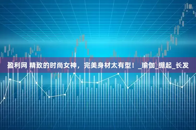 盈利网 精致的时尚女神，完美身材太有型！_瑜伽_绷起_长发
