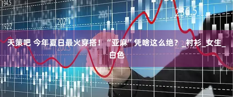 天策吧 今年夏日最火穿搭！“亚麻”凭啥这么绝？_衬衫_女生_白色