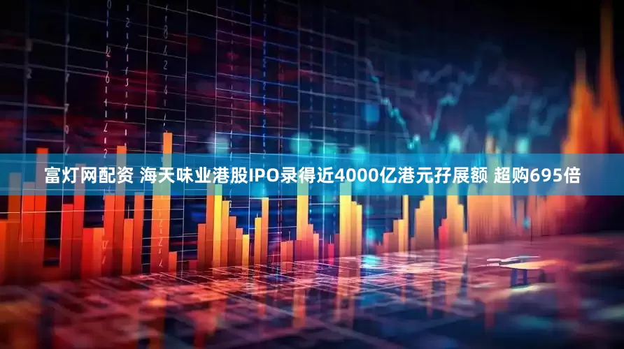 富灯网配资 海天味业港股IPO录得近4000亿港元孖展额 超购695倍
