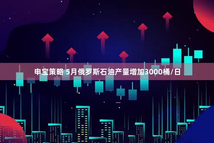 申宝策略 5月俄罗斯石油产量增加3000桶/日