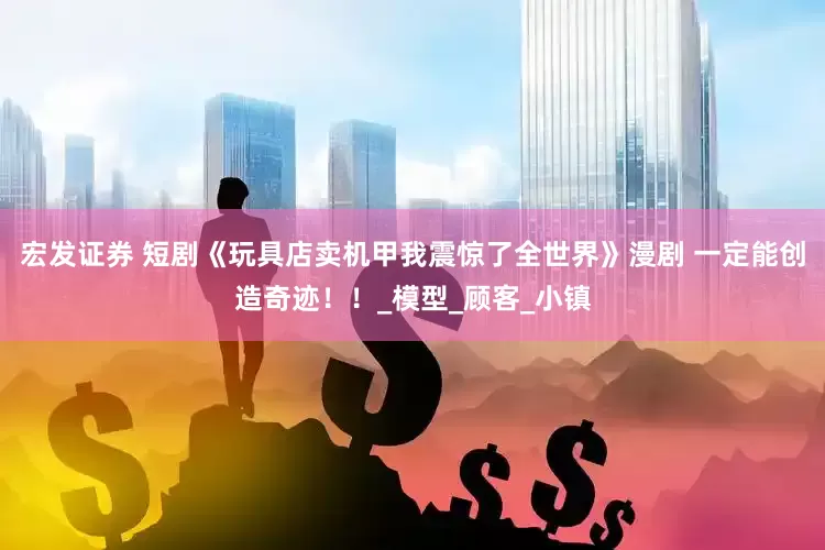 宏发证券 短剧《玩具店卖机甲我震惊了全世界》漫剧 一定能创造奇迹！！_模型_顾客_小镇