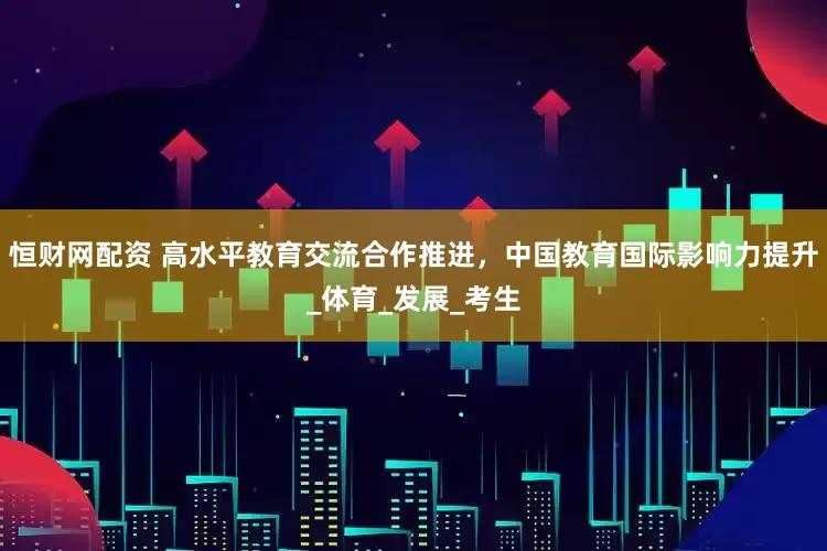 恒财网配资 高水平教育交流合作推进，中国教育国际影响力提升_体育_发展_考生
