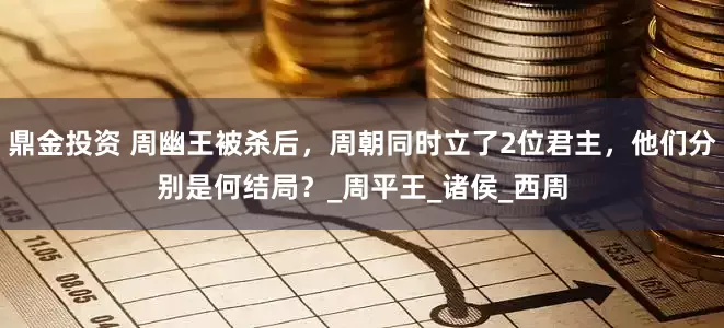 鼎金投资 周幽王被杀后，周朝同时立了2位君主，他们分别是何结局？_周平王_诸侯_西周