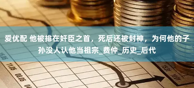 爱优配 他被排在奸臣之首，死后还被封神，为何他的子孙没人认他当祖宗_费仲_历史_后代
