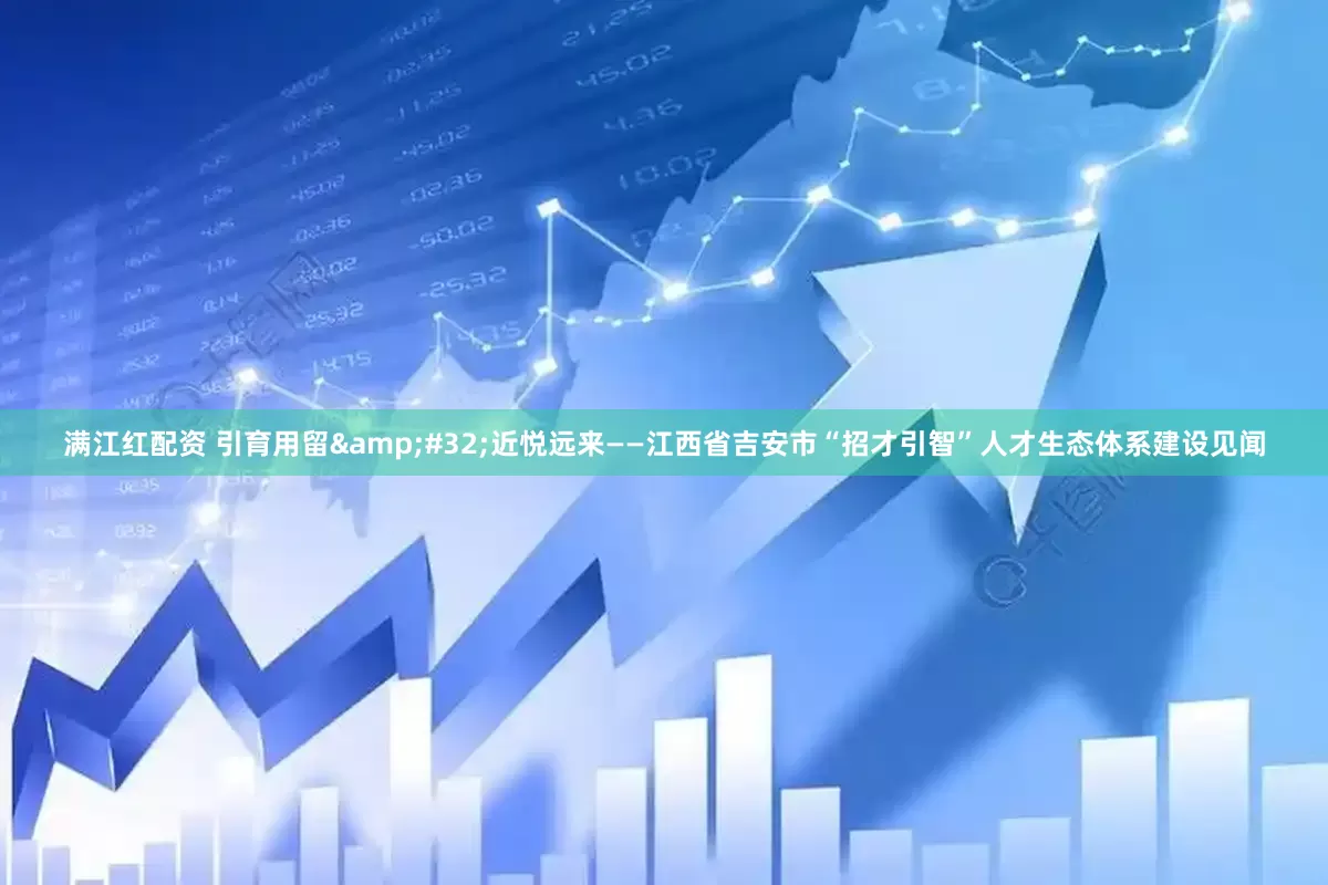 满江红配资 引育用留&#32;近悦远来——江西省吉安市“招才引智”人才生态体系建设见闻