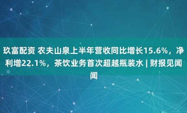 玖富配资 农夫山泉上半年营收同比增长15.6%，净利增22.1%，茶饮业务首次超越瓶装水 | 财报见闻