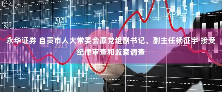 永华证券 自贡市人大常委会原党组副书记、副主任杨征宇 接受纪律审查和监察调查