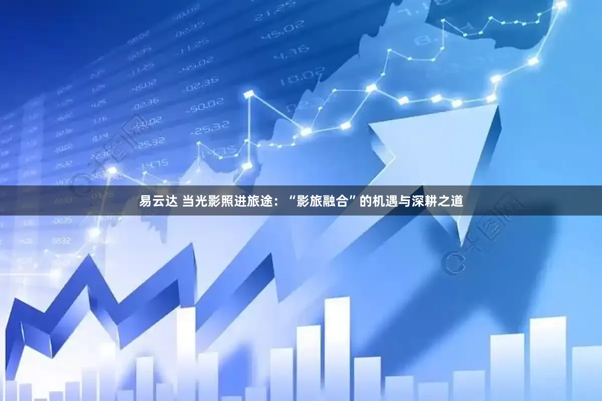 易云达 当光影照进旅途：“影旅融合”的机遇与深耕之道