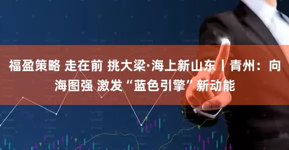 福盈策略 走在前 挑大梁·海上新山东丨青州：向海图强 激发“蓝色引擎”新动能