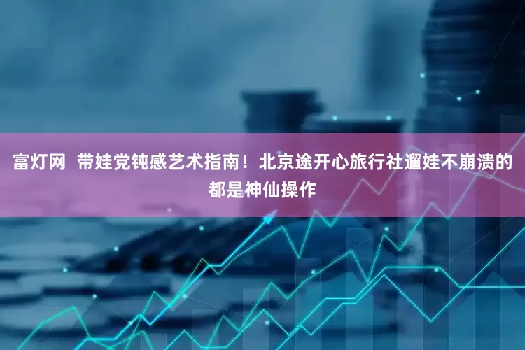 富灯网  带娃党钝感艺术指南！北京途开心旅行社遛娃不崩溃的都是神仙操作