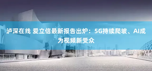 泸深在线 爱立信最新报告出炉：5G持续爬坡、AI成为视频新受众