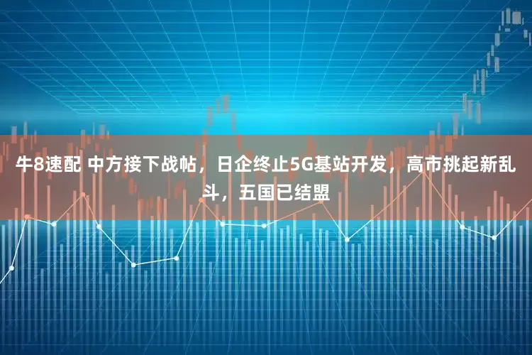 牛8速配 中方接下战帖，日企终止5G基站开发，高市挑起新乱斗，五国已结盟