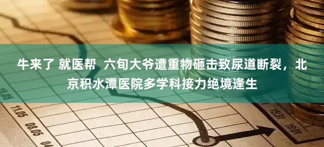 牛来了 就医帮  六旬大爷遭重物砸击致尿道断裂，北京积水潭医院多学科接力绝境逢生