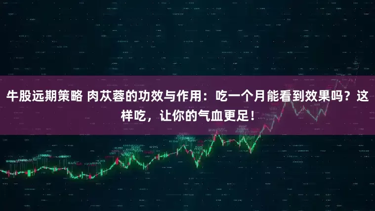 牛股远期策略 肉苁蓉的功效与作用：吃一个月能看到效果吗？这样吃，让你的气血更足！