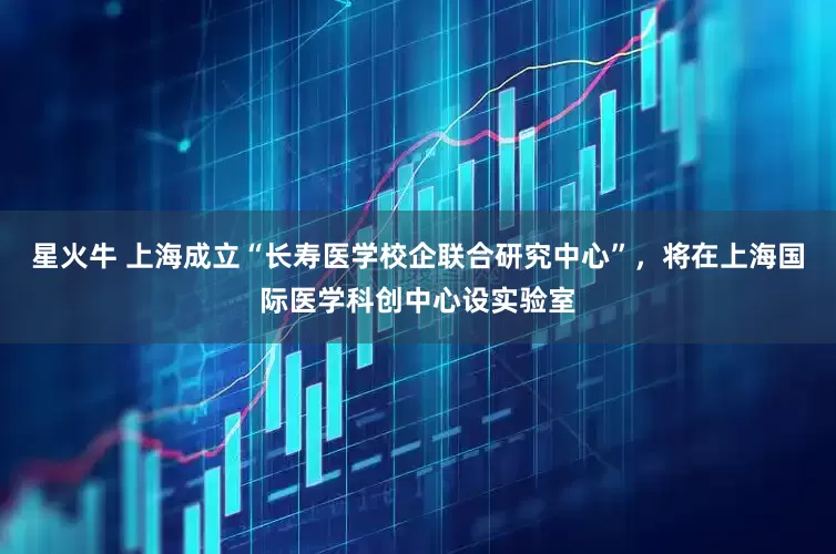 星火牛 上海成立“长寿医学校企联合研究中心”，将在上海国际医学科创中心设实验室