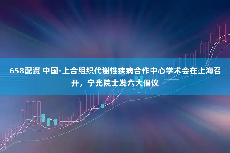 658配资 中国-上合组织代谢性疾病合作中心学术会在上海召开，宁光院士发六大倡议