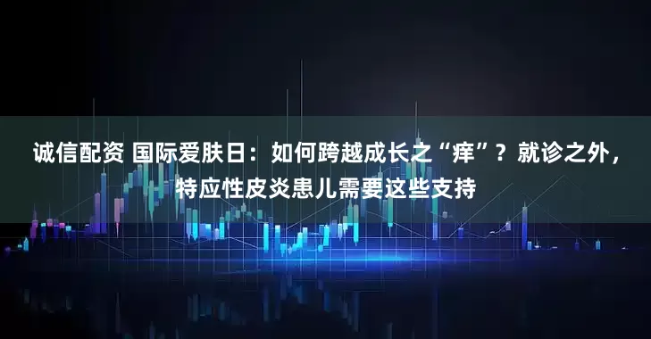 诚信配资 国际爱肤日：如何跨越成长之“痒”？就诊之外，特应性皮炎患儿需要这些支持