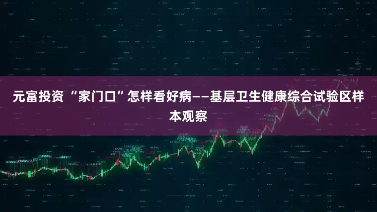 元富投资 “家门口”怎样看好病——基层卫生健康综合试验区样本观察