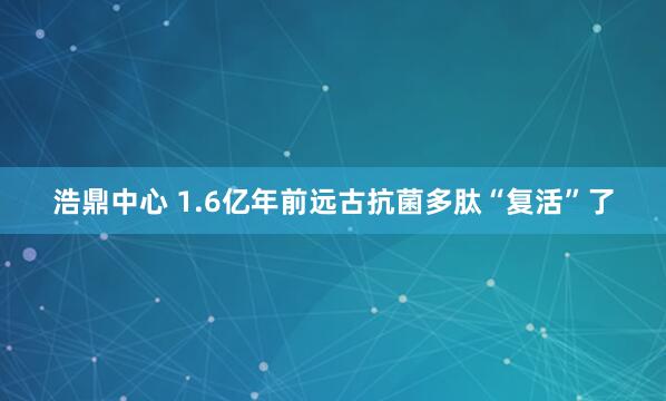 浩鼎中心 1.6亿年前远古抗菌多肽“复活”了